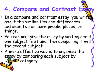 4. Compare and Contrast Essay
• In a compare and contrast essay, you write
about the similarities and differences
between two or more people, places, or
things.
• You can organize the essay by writing about
one subject first and then comparing it with
the second subject.
• A more effective way is to organize the
essay by comparing each subject by
category.
 