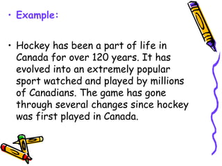 • Example:
• Hockey has been a part of life in
Canada for over 120 years. It has
evolved into an extremely popular
sport watched and played by millions
of Canadians. The game has gone
through several changes since hockey
was first played in Canada.
 