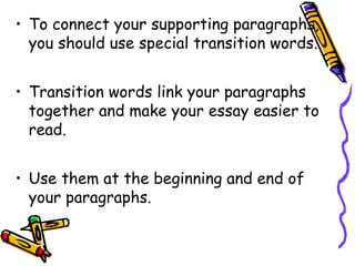 • To connect your supporting paragraphs,
you should use special transition words.
• Transition words link your paragraphs
together and make your essay easier to
read.
• Use them at the beginning and end of
your paragraphs.
 