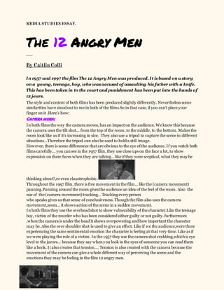 MEDIA STUDIES ESSAY.
The 12 Angry Men
___
By Caitlin Colli
In 1957 and 1997 the film The 12 Angry Men was produced. It isbased on a story
on a young, teenage, boy, who wasaccused of assaulting his father with a knife.
This has been taken in to the court and punishment has been put into the hands of
12 jours.
The style and content of both films has been produced slightly differently. Nevertheless some
similarities have stood out to me in both of the films.So in that case, if you can't place your
finger on it .Here's how:
Camera work:
In both films the way the camera moves, has an impact on the audience. We know this because
the camera uses the tilt shot... from the top of the room, to the middle, to the bottom. Makes the
room look like as if it's increasing in size. They also use a tripod to capture the scene in different
situations...Therefore the tripod can also be used to hold a still image.
However, there is some differences that are obvious to the eye of the audience. If you watch both
films carefully… you cansee in the 1957 film, they use close ups on the face a lot, to show
expression on there faces when they are talking… like if they were sceptical, what they may be
thinking about?,or even claustrophobic.
Throughout the 1997 film, there is free movement in the film... like the (camera movement)
panning.Panning around the room gives the audience an idea of the feel of the room. Also the
use of the (camera movement) tracking… Tracking every person
who speaks gives us that sense of conclusiveness. Though the film also uses the camera
movement,zoom... it shows action of the scene in a sudden movement.
In both films they use the overhead shot to show vulnerability of the character.Like the teenage
boy, victim of the murder who has been considered either guilty or not guilty. furthermore
,when the camera is under the head it shows overpowering and how important the character
may be. Also the over shoulder shot is used to give an effect. Like if we the audience,were there
experiencing the same sentimental emotion the character is feeling at that very time. Like as if
we were playing the role of a victim. In the 1957 they use the camera shot crabbing,which is eye
level to the jurors... because they say whenyou look in the eyes of someone you can read them
like a book. It also creates that tension…. Tension is also created with the camera because the
movement of the camera can give a whole different way of perceiving the scene and the
emotions they may be feeling in the film 12 angry men.
 