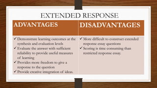 EXTENDED RESPONSE
ADVANTAGES DISADVANTAGES
 Demonstrate learning outcomes at the
synthesis and evaluation levels
 Evaluate the answer with sufficient
reliability to provide useful measures
of learning
 Provides more freedom to give a
response to the question
 Provide creative integration of ideas.
 More difficult to construct extended
response essay questions
 Scoring is time consuming than
restricted response essay.
 