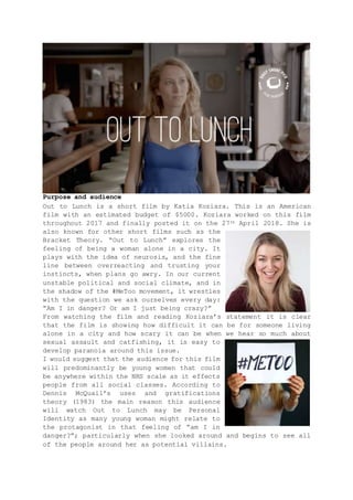 Purpose and audience
Out to Lunch is a short film by Katia Koziara. This is an American
film with an estimated budget of $5000. Koziara worked on this film
throughout 2017 and finally posted it on the 27th April 2018. She is
also known for other short films such as the
Bracket Theory. “Out to Lunch” explores the
feeling of being a woman alone in a city. It
plays with the idea of neurosis, and the fine
line between overreacting and trusting your
instincts, when plans go awry. In our current
unstable political and social climate, and in
the shadow of the #MeToo movement, it wrestles
with the question we ask ourselves every day:
“Am I in danger? Or am I just being crazy?”
From watching the film and reading Koziara’s statement it is clear
that the film is showing how difficult it can be for someone living
alone in a city and how scary it can be when we hear so much about
sexual assault and catfishing, it is easy to
develop paranoia around this issue.
I would suggest that the audience for this film
will predominantly be young women that could
be anywhere within the NRS scale as it effects
people from all social classes. According to
Dennis McQuail’s uses and gratifications
theory (1983) the main reason this audience
will watch Out to Lunch may be Personal
Identity as many young woman might relate to
the protagonist in that feeling of “am I in
danger?”; particularly when she looked around and begins to see all
of the people around her as potential villains.
 