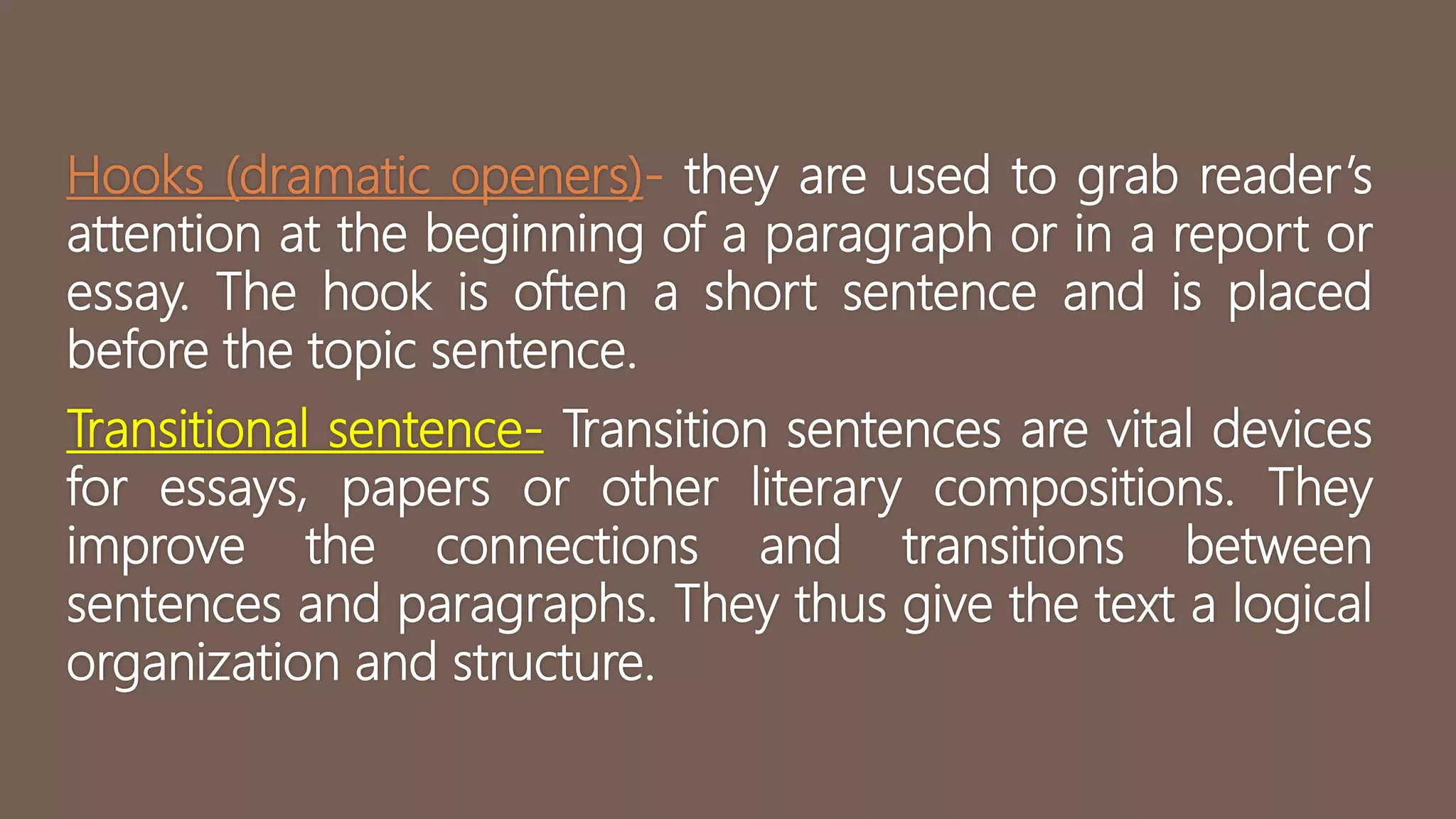 Hooks (dramatic openers)- they are used to grab reader’s
attention at the beginning of a paragraph or in a report or
essay. The hook is often a short sentence and is placed
before the topic sentence.
Transitional sentence- Transition sentences are vital devices
for essays, papers or other literary compositions. They
improve the connections and transitions between
sentences and paragraphs. They thus give the text a logical
organization and structure.
 