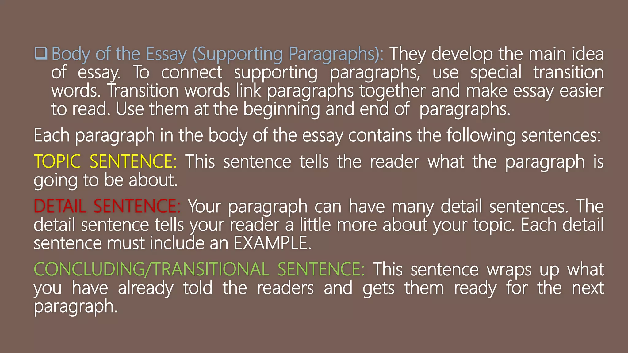 Body of the Essay (Supporting Paragraphs): They develop the main idea
of essay. To connect supporting paragraphs, use special transition
words. Transition words link paragraphs together and make essay easier
to read. Use them at the beginning and end of paragraphs.
Each paragraph in the body of the essay contains the following sentences:
TOPIC SENTENCE: This sentence tells the reader what the paragraph is
going to be about.
DETAIL SENTENCE: Your paragraph can have many detail sentences. The
detail sentence tells your reader a little more about your topic. Each detail
sentence must include an EXAMPLE.
CONCLUDING/TRANSITIONAL SENTENCE: This sentence wraps up what
you have already told the readers and gets them ready for the next
paragraph.
 