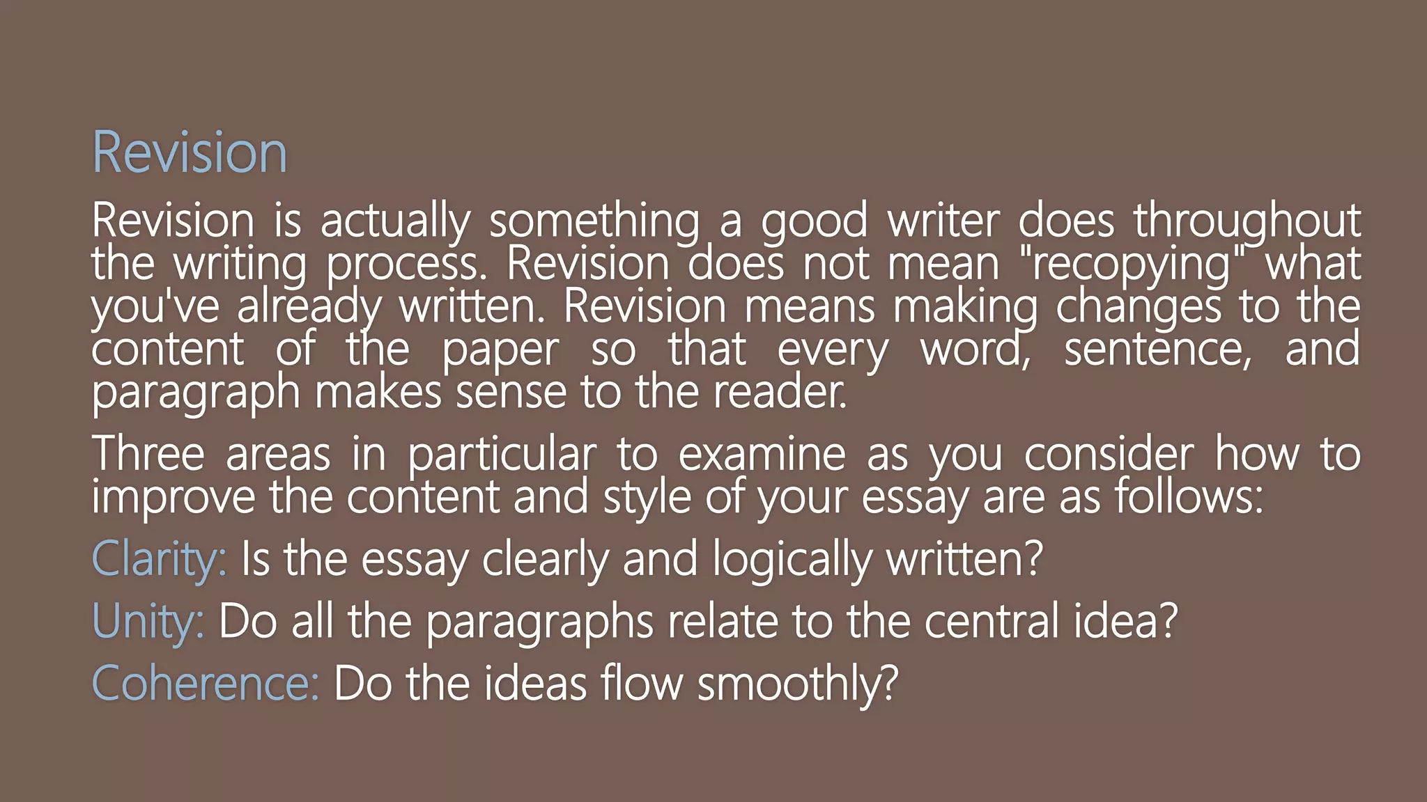 Revision
Revision is actually something a good writer does throughout
the writing process. Revision does not mean "recopying" what
you've already written. Revision means making changes to the
content of the paper so that every word, sentence, and
paragraph makes sense to the reader.
Three areas in particular to examine as you consider how to
improve the content and style of your essay are as follows:
Clarity: Is the essay clearly and logically written?
Unity: Do all the paragraphs relate to the central idea?
Coherence: Do the ideas flow smoothly?
 