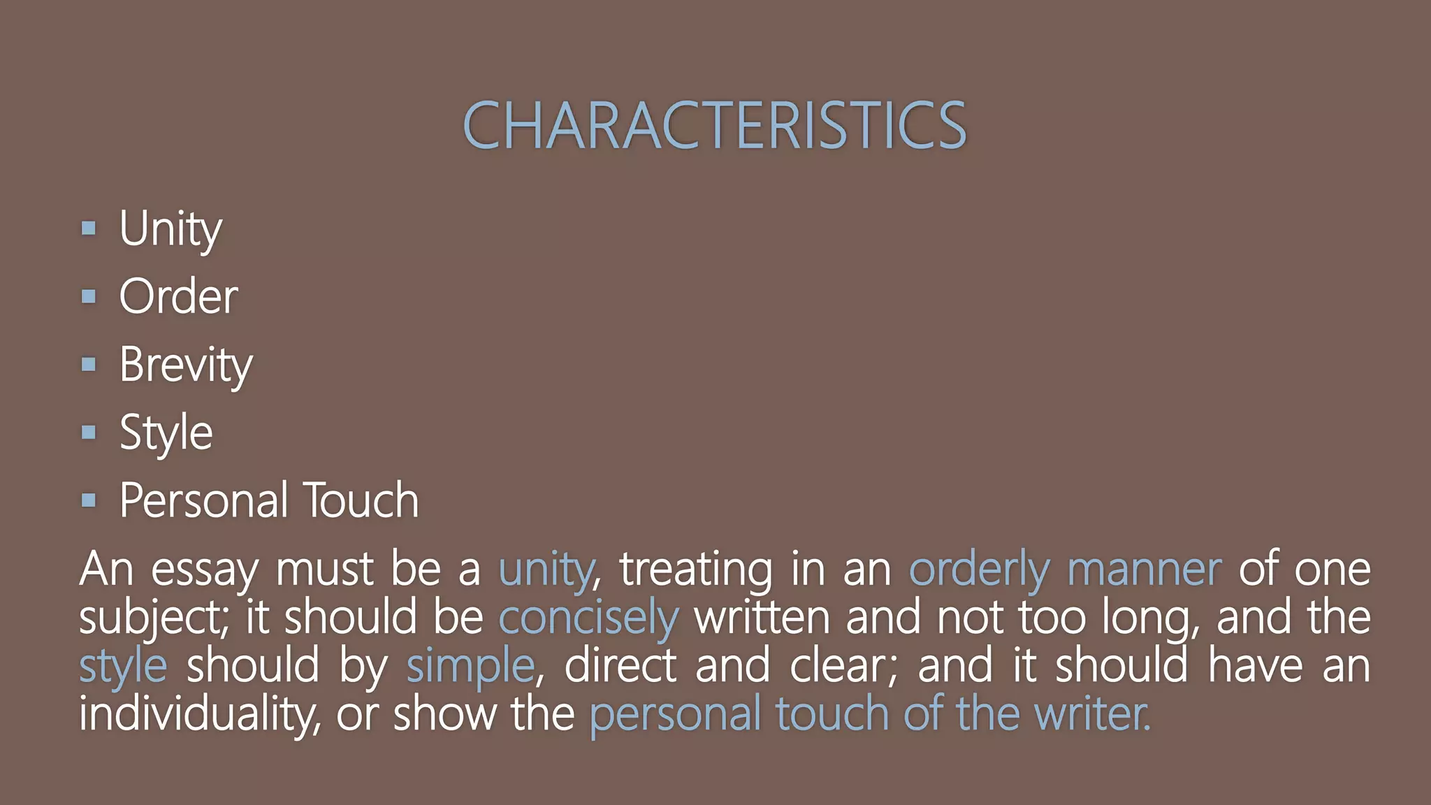 CHARACTERISTICS
 Unity
 Order
 Brevity
 Style
 Personal Touch
An essay must be a unity, treating in an orderly manner of one
subject; it should be concisely written and not too long, and the
style should by simple, direct and clear; and it should have an
individuality, or show the personal touch of the writer.
 
