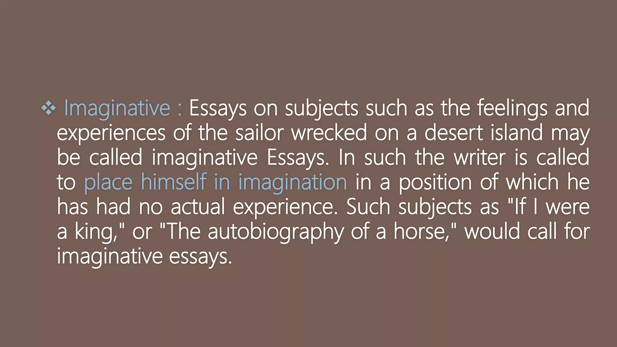  Imaginative : Essays on subjects such as the feelings and
experiences of the sailor wrecked on a desert island may
be called imaginative Essays. In such the writer is called
to place himself in imagination in a position of which he
has had no actual experience. Such subjects as "If I were
a king," or "The autobiography of a horse," would call for
imaginative essays.
 