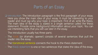 Parts of an Essay
 Introduction: The introduction paragraph is the first paragraph of your essay.
Here you show the main idea of your essay. It must be interesting to your
reader and must say why your topic is important. First of all, write the thesis.
The main idea of the essay is stated in a single sentence called the thesis
statement. Provide some background information about your topic. You can
use interesting facts that you will use later in the essay.
The introduction usually has three parts:
o The hook (or dramatic opener) consists of several sentences that pull the
reader into the essay.
o The transitional sentence connects the hook to the thesis statement.
o The thesis statement is one or two sentences that states the idea of the essay.
 