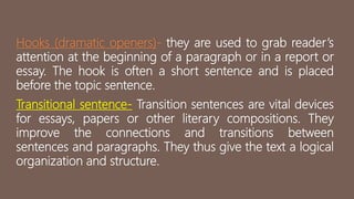 Hooks (dramatic openers)- they are used to grab reader’s
attention at the beginning of a paragraph or in a report or
essay. The hook is often a short sentence and is placed
before the topic sentence.
Transitional sentence- Transition sentences are vital devices
for essays, papers or other literary compositions. They
improve the connections and transitions between
sentences and paragraphs. They thus give the text a logical
organization and structure.
 