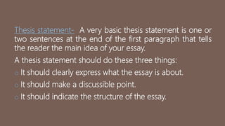 Thesis statement- A very basic thesis statement is one or
two sentences at the end of the first paragraph that tells
the reader the main idea of your essay.
A thesis statement should do these three things:
o It should clearly express what the essay is about.
o It should make a discussible point.
o It should indicate the structure of the essay.
 