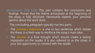 Conclusion (The End): This part contains the conclusions and
findings. Proves that the theme announced at the beginning of
the essay is fully disclosed. Necessarily express your personal
opinion about the work done.
The concluding paragraph typically has two parts:
i. The summary statement is one or two sentences which restate
the thesis in a fresh way to reinforce the essay's main idea.
ii. The clincher is a final thought which should create a lasting
impression on the reader. It is also referred to as the closer, is
your last opportunity to connect with the reader.
 
