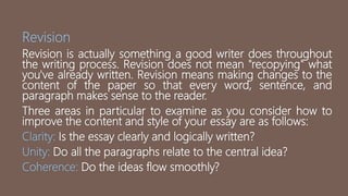 Revision
Revision is actually something a good writer does throughout
the writing process. Revision does not mean "recopying" what
you've already written. Revision means making changes to the
content of the paper so that every word, sentence, and
paragraph makes sense to the reader.
Three areas in particular to examine as you consider how to
improve the content and style of your essay are as follows:
Clarity: Is the essay clearly and logically written?
Unity: Do all the paragraphs relate to the central idea?
Coherence: Do the ideas flow smoothly?
 