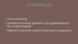 DISADVANTAGES
Time-consuming
Sometimes an essay question is not representative of
the content covered.
Difficult to check the content at the time of assessment.
 
