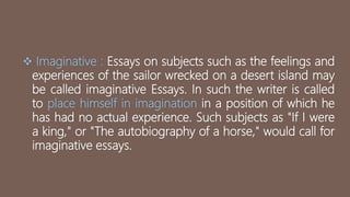  Imaginative : Essays on subjects such as the feelings and
experiences of the sailor wrecked on a desert island may
be called imaginative Essays. In such the writer is called
to place himself in imagination in a position of which he
has had no actual experience. Such subjects as "If I were
a king," or "The autobiography of a horse," would call for
imaginative essays.
 