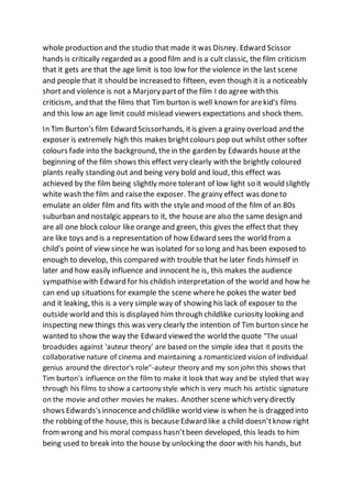 whole production and the studio that made it was Disney. Edward Scissor
hands is critically regarded as a good film and is a cult classic, the film criticism
that it gets are that the age limit is too low for the violence in the last scene
and people that it should be increased to fifteen, even though it is a noticeably
shortand violence is not a Marjory partof the film I do agree with this
criticism, and that the films that Tim burton is well known for arekid's films
and this low an age limit could mislead viewers expectations and shock them.
In Tim Burton's film Edward Scissorhands, itis given a grainy overload and the
exposer is extremely high this makes brightcolours pop out whilst other softer
colours fade into the background, thein the garden by Edwards houseatthe
beginning of the film shows this effect very clearly with the brightly coloured
plants really standing out and being very bold and loud, this effect was
achieved by the film being slightly more tolerant of low light so it would slightly
white wash the film and raisethe exposer. The grainy effect was doneto
emulate an older film and fits with the style and mood of the film of an 80s
suburban and nostalgic appears to it, the houseare also the same design and
are all one block colour like orange and green, this gives the effect that they
are like toys and is a representation of how Edward sees the world from a
child's point of view since he was isolated for so long and has been exposed to
enough to develop, this compared with trouble that he later finds himself in
later and how easily influence and innocent he is, this makes the audience
sympathisewith Edward for his childish interpretation of the world and how he
can end up situations for example the scene wherehe pokes the water bed
and it leaking, this is a very simple way of showing his lack of exposer to the
outside world and this is displayed him through childlike curiosity looking and
inspecting new things this was very clearly the intention of Tim burton since he
wanted to show the way the Edward viewed the world the quote "The usual
broadsides against 'auteur theory' are based on the simple idea that it posits the
collaborative nature of cinema and maintaining a romanticized vision of individual
genius around the director's role"-auteur theory and my son john this shows that
Tim burton's influence on the film to make it look that way and be styled that way
through his films to show a cartoony style which is very much his artistic signature
on the movie and other movies he makes. Another scene which very directly
shows Edwards'sinnocenceand childlike world view is when he is dragged into
the robbing of the house, this is because Edward like a child doesn’tknow right
from wrong and his moral compass hasn’tbeen developed, this leads to him
being used to break into the house by unlocking the door with his hands, but
 