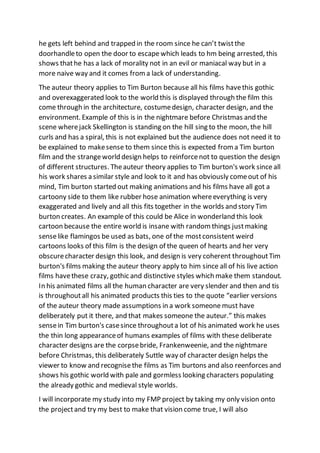 he gets left behind and trapped in the room since he can’t twistthe
doorhandleto open the door to escape which leads to hm being arrested, this
shows thathe has a lack of morality not in an evil or maniacal way but in a
more naive way and it comes from a lack of understanding.
The auteur theory applies to Tim Burton because all his films havethis gothic
and overexaggerated look to the world this is displayed through the film this
come through in the architecture, costumedesign, character design, and the
environment. Example of this is in the nightmare before Christmas and the
scene wherejack Skellington is standing on the hill sing to the moon, the hill
curls and has a spiral, this is not explained but the audience does not need it to
be explained to makesense to them since this is expected from a Tim burton
film and the strangeworld design helps to reinforcenot to question the design
of different structures. Theauteur theory applies to Tim burton's work since all
his work shares a similar style and look to it and has obviously comeout of his
mind, Tim burton started out making animations and his films have all got a
cartoony side to them like rubber hose animation whereeverything is very
exaggerated and lively and all this fits together in the worlds and story Tim
burton creates. An example of this could be Alice in wonderland this look
cartoon because the entire world is insane with random things justmaking
senselike flamingos be used as bats, one of the mostconsistent weird
cartoons looks of this film is the design of the queen of hearts and her very
obscurecharacter design this look, and design is very coherent throughoutTim
burton's films making the auteur theory apply to him since all of his live action
films havethese crazy, gothic and distinctive styles which make them standout.
In his animated films all the human character are very slender and then and tis
is throughoutall his animated products this ties to the quote “earlier versions
of the auteur theory made assumptions in a work someone must have
deliberately put it there, and that makes someone the auteur.” this makes
sensein Tim burton's casesince throughouta lot of his animated work he uses
the thin long appearanceof humans examples of films with these deliberate
character designs are the corpsebride, Frankenweenie, and the nightmare
before Christmas, this deliberately Suttle way of character design helps the
viewer to know and recognisethe films as Tim burtons and also reenforces and
shows his gothic world with pale and gormless looking characters populating
the already gothic and medieval style worlds.
I will incorporate my study into my FMP project by taking my only vision onto
the projectand try my best to make that vision come true, I will also
 