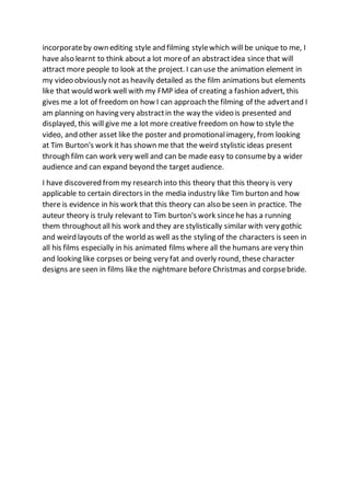 incorporateby own editing style and filming stylewhich will be unique to me, I
have also learnt to think about a lot moreof an abstractidea since that will
attract more people to look at the project. I can use the animation element in
my video obviously not as heavily detailed as the film animations but elements
like that would work well with my FMP idea of creating a fashion advert, this
gives me a lot of freedom on how I can approach the filming of the advertand I
am planning on having very abstractin the way the video is presented and
displayed, this will give me a lot more creative freedom on how to style the
video, and other asset like the poster and promotionalimagery, from looking
at Tim Burton's work it has shown me that the weird stylistic ideas present
through film can work very well and can be made easy to consumeby a wider
audience and can expand beyond the target audience.
I have discovered frommy research into this theory that this theory is very
applicable to certain directors in the media industry like Tim burton and how
there is evidence in his work that this theory can also be seen in practice. The
auteur theory is truly relevant to Tim burton's work sincehe has a running
them throughout all his work and they are stylistically similar with very gothic
and weird layouts of the world as well as the styling of the characters is seen in
all his films especially in his animated films where all the humans are very thin
and looking like corpses or being very fat and overly round, these character
designs are seen in films like the nightmare before Christmas and corpsebride.
 