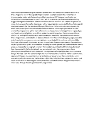 downon these womenasHughmade these womensmile andalmost‘welcomethe malesin’to
these magazines andbythe explicitimages whichare usedtorepresentthe womennotfor
themselvesbutforthe satisfactionof men.Movingontomy FMP thisyear fromfindingout
informationfromthissource Ican justifythatI will includethesespecificelementsbyincluding
baggy clothingon womenwhichisn’tsexualisedandthe wayinwhichI will take myimagescanbe
more of close upsor froma far distance asI will be focusingonthe elementof fashion.Asthe pointI
wantto achieve isthat the womenwill feel confidentinthe clothesand expressthemselvesfor
there owncreativitynotfora man’s attentionorsatisfaction.ChoosingPlayboywhichincludes
womenhashelpedme togathermore informationandideashow womenaportrayedespeciallyas
my focus isprintand fashion, Iwas able tolookat these clothesandsee the commonproblems
whichI can avoidwithinmyown work.I alsothinkwhenpresentingthe womenonthe coversof
these magazine etc.andwebsitesanideawouldbe tohave the women’sbodylanguage verySuttle
and elegantwithsome womennotmakingdirecteye contactwithitsaudience ortheycouldbe
lookingatothermodelstoempowerwomen. Inconclusion Ihave simplyansweredthe questionto
my essayas the male gaze isrelevantwhenanalysingfashionmagazinesbecause womenare usedas
propsand objectsforphotographwhichare thenusedon coversto attract the male audience of
howtheypose withthe femininetouchandwhenthere ismore thanone womanin these
photographsitamplifiesthe male voyeuristicfantasysince the female objectifiedandconsumable
bodyis doubled.FromthisIcan alsoimplythe unawarenessandvulnerabilityof these womenandit
seemsAsif theyare dependentonmenforprotectionortooverpowerthe womentothe point
where the male isincontrol and eachwomanis objectifiedintothis,Ihave managedtosource a lot
more informationonthe male gaze theory andfindoutnew facts on how theypresentwomenin
manyways throughthese magazinesandtvprogrammes.
 