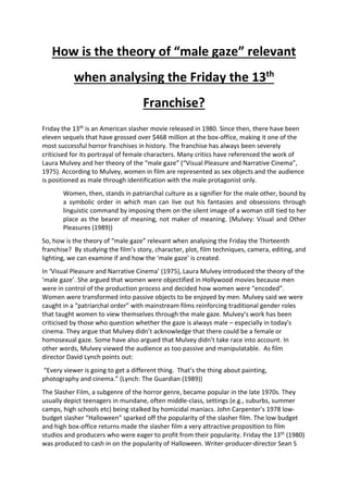 How is the theory of “male gaze” relevant
when analysing the Friday the 13th
Franchise?
Friday the 13th is an American slasher movie released in 1980. Since then, there have been
eleven sequels that have grossed over $468 million at the box-office, making it one of the
most successful horror franchises in history. The franchise has always been severely
criticised for its portrayal of female characters. Many critics have referenced the work of
Laura Mulvey and her theory of the “male gaze” (“Visual Pleasure and Narrative Cinema”,
1975). According to Mulvey, women in film are represented as sex objects and the audience
is positioned as male through identification with the male protagonist only.
Women, then, stands in patriarchal culture as a signifier for the male other, bound by
a symbolic order in which man can live out his fantasies and obsessions through
linguistic command by imposing them on the silent image of a woman still tied to her
place as the bearer of meaning, not maker of meaning. (Mulvey: Visual and Other
Pleasures (1989))
So, how is the theory of “male gaze” relevant when analysing the Friday the Thirteenth
franchise? By studying the film’s story, character, plot, film techniques, camera, editing, and
lighting, we can examine if and how the ‘male gaze’ is created.
In ‘Visual Pleasure and Narrative Cinema’ (1975), Laura Mulvey introduced the theory of the
‘male gaze’. She argued that women were objectified in Hollywood movies because men
were in control of the production process and decided how women were “encoded”.
Women were transformed into passive objects to be enjoyed by men. Mulvey said we were
caught in a “patriarchal order” with mainstream films reinforcing traditional gender roles
that taught women to view themselves through the male gaze. Mulvey’s work has been
criticised by those who question whether the gaze is always male – especially in today's
cinema. They argue that Mulvey didn’t acknowledge that there could be a female or
homosexual gaze. Some have also argued that Mulvey didn’t take race into account. In
other words, Mulvey viewed the audience as too passive and manipulatable. As film
director David Lynch points out:
“Every viewer is going to get a different thing. That’s the thing about painting,
photography and cinema.” (Lynch: The Guardian (1989))
The Slasher Film, a subgenre of the horror genre, became popular in the late 1970s. They
usually depict teenagers in mundane, often middle-class, settings (e.g., suburbs, summer
camps, high schools etc) being stalked by homicidal maniacs. John Carpenter's 1978 low-
budget slasher “Halloween” sparked off the popularity of the slasher film. The low budget
and high box-office returns made the slasher film a very attractive proposition to film
studios and producers who were eager to profit from their popularity. Friday the 13th (1980)
was produced to cash in on the popularity of Halloween. Writer-producer-director Sean S
 