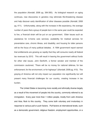 the population (Kendall, 2008 pg. 384-385). As biological research on aging

continues, new discoveries in genetics may eliminate life-threatening disease

and help discover early identification of other diseases possible (Kendall, 2008

pg. 411). Unfortunately, along with the increase in life expectancy, the average

number of years that a group of people born in the same year could be expected

to live, a financial strain will be put on our government. Elder issues such as

assistance for in-home care services; availability for medical services for

preventative care, chronic illness, and disability; and housing for older persons

will be the focus of many political debates. A 1994 government report warned

that entitlements are growing so rapidly that they will consume nearly all federal

tax revenues by 2012. This will result in leaving the government without funds

for other vital issues. John Danforth, a former senator and member of the

commission cautioned, “There will be no money for national defense, for law

enforcement, for the environment, or for highways” ((Kendall, 2008 pg. 410). The

graying of America will not only impact our population mix significantly but will

present many financial challenges for our country, creating increase in tax

burden.

       The United States is becoming more racially and ethnically diverse largely

as a result of the movement of people into the country, commonly referred to as

immigration. Every year more than 1 million people, mostly from Latin America

and Asia, flock to this country. They come both voluntary and involuntary in

response to various pull or push factors. Pull factors at international levels, such

as a democratic government, religious freedom, employment opportunities, or a
 