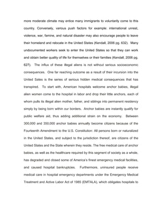 more moderate climate may entice many immigrants to voluntarily come to this

country. Conversely, various push factors for example: international unrest,

violence, war, famine, and natural disaster may also encourage people to leave

their homeland and relocate in the United States (Kendall, 2006 pg. 632). Many

undocumented workers seek to enter the United States so that they can work

and obtain better quality of life for themselves or their families (Kendall, 2006 pg.

627).   The influx of these illegal aliens is not without serious socioeconomic

consequences. One far reaching outcome as a result of their incursion into the

United Sates is the series of serious hidden medical consequences that has

transpired.   To start with, American hospitals welcome anchor babies, illegal

alien women come to the hospital in labor and drop their little anchors, each of

whom pulls its illegal alien mother, father, and siblings into permanent residency

simply by being born within our borders. Anchor babies are instantly qualify for

public welfare aid, thus adding additional strain on the economy.          Between

300,000 and 350,000 anchor babies annually become citizens because of the

Fourteenth Amendment to the U.S. Constitution: All persons born or naturalized

in the United States, and subject to the jurisdiction thereof, are citizens of the

United States and the State wherein they reside. The free medical care of anchor

babies, as well as the healthcare required by this segment of society as a whole,

has degraded and closed some of America’s finest emergency medical facilities,

and caused hospital bankruptcies.        Furthermore, uninsured people receive

medical care in hospital emergency departments under the Emergency Medical

Treatment and Active Labor Act of 1985 (EMTALA), which obligates hospitals to
 