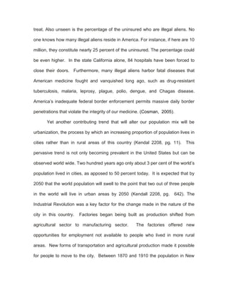 treat. Also unseen is the percentage of the uninsured who are illegal aliens. No

one knows how many illegal aliens reside in America. For instance, if here are 10

million, they constitute nearly 25 percent of the uninsured. The percentage could

be even higher. In the state California alone, 84 hospitals have been forced to

close their doors. Furthermore, many illegal aliens harbor fatal diseases that

American medicine fought and vanquished long ago, such as drug-resistant

tuberculosis, malaria, leprosy, plague, polio, dengue, and Chagas disease.

America’s inadequate federal border enforcement permits massive daily border

penetrations that violate the integrity of our medicine. (Cosman, 2005).

      Yet another contributing trend that will alter our population mix will be

urbanization, the process by which an increasing proportion of population lives in

cities rather than in rural areas of this country (Kendal 2208, pg. 11).        This

pervasive trend is not only becoming prevalent in the United States but can be

observed world wide. Two hundred years ago only about 3 per cent of the world’s

population lived in cities, as apposed to 50 percent today. It is expected that by

2050 that the world population will swell to the point that two out of three people

in the world will live in urban areas by 2050 (Kendall 2208, pg.           642). The

Industrial Revolution was a key factor for the change made in the nature of the

city in this country.   Factories began being built as production shifted from

agricultural sector to manufacturing sector.        The factories offered new

opportunities for employment not available to people who lived in more rural

areas. New forms of transportation and agricultural production made it possible

for people to move to the city. Between 1870 and 1910 the population in New
 