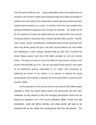 York City grew by 500 per cent. Larger metropolitan areas have experienced an

increase in the number if highly paid professional jobs and a larger percentage of

workers have been able to find employment in these high paying fields and have

reaped financial rewards as a result. In contrast, those who lived outside these

growing professional categories have not been as fortunate. The quality for life

for this segment of society has deteriorated and job opportunities have become

increasing limited to secondary labor markets (Kendall 2008, pg 644). Poverty,

crime, racism, sexism, homelessness, inadequate public schools, alcoholism and

other drug abuse, gangs and guns, and other social problems are most visible

and heightened in urban settings (Kendall 2008 pg. 652, 653). Currently the

United States spends more than $150 billion annually for civil and criminal

justice. This figure amounts to more than $500 for every person residing in the

country (Kendall 2008, pg. 231). We can only expect these figures to sky rocket

as we experience growing urbanization in our nation, thus presenting an

additional tax burden to the citizens in an attempt to address the social

consequences that increase in deviance and crime will present in years to come

(Carlson, 2009).

      As the population of this country climbs to the projected 299 million people

expected in 2050, the United States citizens and government will face many

challenges as they attempt to deal with emerging demographic trends that are

altering the population mix in this country (Shrestha, 2006). Trends such age

composition, racial and ethnic diversity, and urban growth will have to be

reckoned with as we realize the consequences that they will present.          The
 