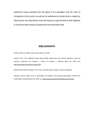 healthcare issues resulting from the aging of our population and the influx of

immigrants to this country, as well as the additional tax burden that is created by

these issues and urbanization trend will require our government to work diligently

to overcome wide-ranging consequences that assuredly arise.




                                      BIBLIOGRAPHY

Carlson, PhD, John (2009). Class Lecture March 24, 2009.


Cosman, Ph.D., Esq., Madeleine Pelner (Spring 2005). Illegal Aliens and American Medicine. Journal of

American Physicians and Surgeons , Volume 10 Number 1, Retrieved March 22. 2009, from

http://www.jpands.org/vol10no1/cosman.pdf


Kendall, Diana (2008). Sociology in Our Times: Seventh Edition. Canada: Thomson Wadsworth.



Shrestha, Laura B. (2006, June, 7). CRS Report for Congress. The Changing Demographic Profile of the

United States, Retrieved March 20, 2009, from www.ncseonline.org/NLE/CRS/abstract.cfm?NLEid
 