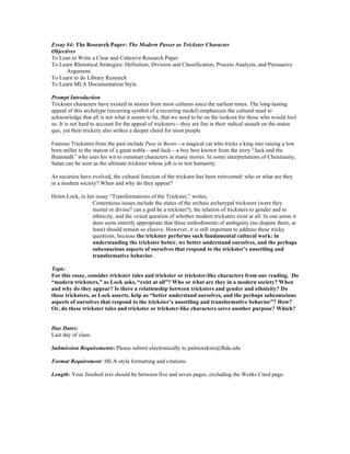 Essay #4: The Research Paper: The Modern Passer as Trickster Character
Objectives
To Lean to Write a Clear and Cohesive Research Paper
To Learn Rhetorical Strategies: Definition, Division and Classification, Process Analysis, and Persuasive
Argument.
To Learn to do Library Research
To Learn MLA Documentation Style
Prompt Introduction
Trickster characters have existed in stories from most cultures since the earliest times. The long-lasting
appeal of this archetype (recurring symbol of a recurring model) emphasizes the cultural need to
acknowledge that all is not what it seems to be, that we need to be on the lookout for those who would fool
us. It is not hard to account for the appeal of tricksters—they are fun in their radical assault on the status
quo, yet their trickery also strikes a deeper chord for most people.
Famous Tricksters from the past include Puss in Boots—a magical cat who tricks a king into raising a low
born miller to the station of a great noble—and Jack—a boy best known from the story “Jack and the
Beanstalk” who uses his wit to outsmart characters in many stories. In some interpretations of Christianity,
Satan can be seen as the ultimate trickster whose job is to test humanity.
As societies have evolved, the cultural function of the trickster has been reinvented: who or what are they
in a modern society? When and why do they appear?
Helen Lock, in her essay “Transformations of the Trickster,” writes,
Contentious issues include the status of the archaic archetypal tricksters (were they
mortal or divine? can a god be a trickster?), the relation of tricksters to gender and to
ethnicity, and the vexed question of whether modern tricksters exist at all. In one sense it
does seem entirely appropriate that these embodiments of ambiguity (no dispute there, at
least) should remain so elusive. However, it is still important to address these tricky
questions, because the trickster performs such fundamental cultural work: in
understanding the trickster better, we better understand ourselves, and the perhaps
subconscious aspects of ourselves that respond to the trickster’s unsettling and
transformative behavior.
Topic:
For this essay, consider trickster tales and trickster or trickster-like characters from our reading. Do
“modern tricksters,” as Lock asks, “exist at all”? Who or what are they in a modern society? When
and why do they appear? Is there a relationship between tricksters and gender and ethnicity? Do
these tricksters, as Lock asserts, help us “better understand ourselves, and the perhaps subconscious
aspects of ourselves that respond to the trickster’s unsettling and transformative behavior”? How?
Or, do these trickster tales and trickster or trickster-like characters serve another purpose? Which?
Due Dates:
Last day of class.
Submission Requirements: Please submit electronically to palmorekim@fhda.edu
Format Requirement: MLA-style formatting and citations
Length: Your finished text should be between five and seven pages, excluding the Works Cited page.
 