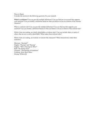 Ways to Begin:
Consider the answers to the following questions for your research:
What is a trickster? Can you provide multiple definitions? Can you find one (or several) that supports
your assertion? Can you modify a definition based on what you believe to be an evolution of the trickster
character?
What is a trickster tale? Can you provide multiple definitions? Can you find one that supports your
assertion? Can you modify a definition based on what you believe to be an evolution of the trickster tale?
Which, from our reading, are clearly identifiable as trickster tales? Can you include others, or parts of
others, that are not so easily identifiable? What makes them trickster tales?
Which, from our reading, are trickster or trickster-like characters? What characteristics make them
tricksters?
Morrison: “Recitatif”
Hughes: “Passing” and “Passing”
Hughes: “Who’s Passing for Who?”
Roth: The Human Stain
Chesnutt: “The Passing of Grandison”
Feinberg: Stone Butch Blues
Hwang: M Butterfly
 