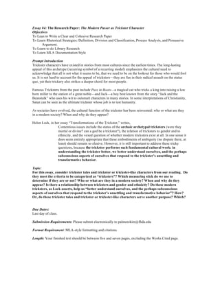 Essay #4: The Research Paper: The Modern Passer as Trickster Character
Objectives
To Lean to Write a Clear and Cohesive Research Paper
To Learn Rhetorical Strategies: Definition, Division and Classification, Process Analysis, and Persuasive
Argument.
To Learn to do Library Research
To Learn MLA Documentation Style
Prompt Introduction
Trickster characters have existed in stories from most cultures since the earliest times. The long-lasting
appeal of this archetype (recurring symbol of a recurring model) emphasizes the cultural need to
acknowledge that all is not what it seems to be, that we need to be on the lookout for those who would fool
us. It is not hard to account for the appeal of tricksters—they are fun in their radical assault on the status
quo, yet their trickery also strikes a deeper chord for most people.
Famous Tricksters from the past include Puss in Boots—a magical cat who tricks a king into raising a low
born miller to the station of a great noble—and Jack—a boy best known from the story “Jack and the
Beanstalk” who uses his wit to outsmart characters in many stories. In some interpretations of Christianity,
Satan can be seen as the ultimate trickster whose job is to test humanity.
As societies have evolved, the cultural function of the trickster has been reinvented: who or what are they
in a modern society? When and why do they appear?
Helen Lock, in her essay “Transformations of the Trickster,” writes,
Contentious issues include the status of the archaic archetypal tricksters (were they
mortal or divine? can a god be a trickster?), the relation of tricksters to gender and to
ethnicity, and the vexed question of whether modern tricksters exist at all. In one sense it
does seem entirely appropriate that these embodiments of ambiguity (no dispute there, at
least) should remain so elusive. However, it is still important to address these tricky
questions, because the trickster performs such fundamental cultural work: in
understanding the trickster better, we better understand ourselves, and the perhaps
subconscious aspects of ourselves that respond to the trickster’s unsettling and
transformative behavior.
Topic:
For this essay, consider trickster tales and trickster or trickster-like characters from our reading. Do
they meet the criteria to be categorized as “tricksters”? Which measuring stick do we use to
determine if they are or not? Who or what are they in a modern society? When and why do they
appear? Is there a relationship between tricksters and gender and ethnicity? Do these modern
tricksters, as Lock asserts, help us “better understand ourselves, and the perhaps subconscious
aspects of ourselves that respond to the trickster’s unsettling and transformative behavior”? How?
Or, do these trickster tales and trickster or trickster-like characters serve another purpose? Which?
Due Dates:
Last day of class.
Submission Requirements: Please submit electronically to palmorekim@fhda.edu
Format Requirement: MLA-style formatting and citations
Length: Your finished text should be between five and seven pages, excluding the Works Cited page.
 