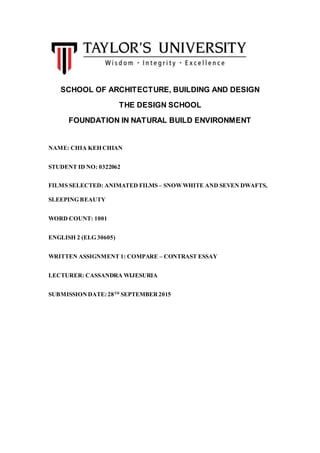 SCHOOL OF ARCHITECTURE, BUILDING AND DESIGN
THE DESIGN SCHOOL
FOUNDATION IN NATURAL BUILD ENVIRONMENT
NAME: CHIA KEH CHIAN
STUDENT ID NO: 0322062
FILMS SELECTED: ANIMATED FILMS – SNOWWHITE AND SEVEN DWAFTS,
SLEEPING BEAUTY
WORD COUNT: 1001
ENGLISH 2 (ELG 30605)
WRITTEN ASSIGNMENT 1: COMPARE – CONTRAST ESSAY
LECTURER: CASSANDRA WIJESURIA
SUBMISSIONDATE:28TH
SEPTEMBER2015
 