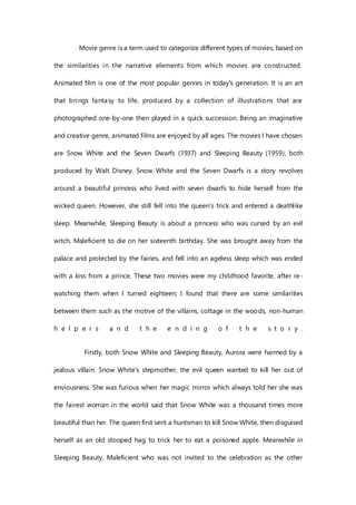 Movie genre is a term used to categorize different types of movies, based on
the similarities in the narrative elements from which movies are constructed.
Animated film is one of the most popular genres in today's generation. It is an art
that brings fantasy to life, produced by a collection of illustrations that are
photographed one-by-one then played in a quick succession. Being an imaginative
and creative genre, animated films are enjoyed by all ages. The movies I have chosen
are Snow White and the Seven Dwarfs (1937) and Sleeping Beauty (1959), both
produced by Walt Disney. Snow White and the Seven Dwarfs is a story revolves
around a beautiful princess who lived with seven dwarfs to hide herself from the
wicked queen. However, she still fell into the queen’s trick and entered a deathlike
sleep. Meanwhile, Sleeping Beauty is about a princess who was cursed by an evil
witch, Maleficient to die on her sixteenth birthday. She was brought away from the
palace and protected by the fairies, and fell into an ageless sleep which was ended
with a kiss from a prince. These two movies were my childhood favorite, after re-
watching them when I turned eighteen; I found that there are some similarities
between them such as the motive of the villains, cottage in the woods, non-human
h e l p e r s a n d t h e e n d i n g o f t h e s t o r y .
Firstly, both Snow White and Sleeping Beauty, Aurora were harmed by a
jealous villain. Snow White's stepmother, the evil queen wanted to kill her out of
enviousness. She was furious when her magic mirror which always told her she was
the fairest woman in the world said that Snow White was a thousand times more
beautiful than her. The queen first sent a huntsman to kill Snow White, then disguised
herself as an old stooped hag to trick her to eat a poisoned apple. Meanwhile in
Sleeping Beauty, Maleficient who was not invited to the celebration as the other
 