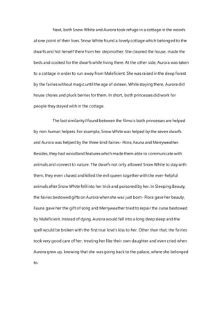 Next, both Snow White and Aurora took refuge in a cottage in the woods
at one point of their lives. Snow White found a lovely cottage which belonged to the
dwarfs and hid herself there from her stepmother. She cleaned the house, made the
beds and cooked for the dwarfs while living there. At the other side, Aurora was taken
to a cottage in order to run away from Maleficient. She was raised in the deep forest
by the fairies without magic until the age of sixteen. While staying there, Aurora did
house chores and pluck berries for them. In short, both princesses did work for
people they stayed with in the cottage.
The last similarity I found between the films is both princesses are helped
by non-human helpers. For example, Snow White was helped by the seven dwarfs
and Aurora was helped by the three kind fairies- Flora, Fauna and Merryweather.
Besides, they had woodland features which made them able to communicate with
animals and connect to nature. The dwarfs not only allowed Snow White to stay with
them, they even chased and killed the evil queen together with the ever-helpful
animals after Snow White fell into her trick and poisoned by her. In Sleeping Beauty,
the fairies bestowed gifts on Aurora when she was just born- Flora gave her beauty,
Fauna gave her the gift of song and Merryweather tried to repair the curse bestowed
by Maleficient. Instead of dying, Aurora would fell into a long deep sleep and the
spell would be broken with the first true love's kiss to her. Other than that, the fairies
took very good care of her, treating her like their own daughter and even cried when
Aurora grew up, knowing that she was going back to the palace, where she belonged
to.
 