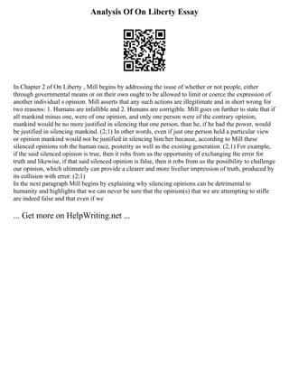 Analysis Of On Liberty Essay
In Chapter 2 of On Liberty , Mill begins by addressing the issue of whether or not people, either
through governmental means or on their own ought to be allowed to limit or coerce the expression of
another individual s opinion. Mill asserts that any such actions are illegitimate and in short wrong for
two reasons: 1. Humans are infallible and 2. Humans are corrigible. Mill goes on further to state that if
all mankind minus one, were of one opinion, and only one person were of the contrary opinion,
mankind would be no more justified in silencing that one person, than he, if he had the power, would
be justified in silencing mankind. (2;1) In other words, even if just one person held a particular view
or opinion mankind would not be justified in silencing him/her because, according to Mill these
silenced opinions rob the human race, posterity as well as the existing generation. (2;1) For example,
if the said silenced opinion is true, then it robs from us the opportunity of exchanging the error for
truth and likewise, if that said silenced opinion is false, then it robs from us the possibility to challenge
our opinion, which ultimately can provide a clearer and more livelier impression of truth, produced by
its collision with error. (2;1)
In the next paragraph Mill begins by explaining why silencing opinions can be detrimental to
humanity and highlights that we can never be sure that the opinion(s) that we are attempting to stifle
are indeed false and that even if we
... Get more on HelpWriting.net ...
 