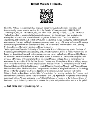 Robert Wallace Biography
Robert L. Wallace is an accomplished engineer, entrepreneur, author, business consultant and
internationally known keynote speaker. He is the founder of three companies BITHGROUP
Technologies, Inc., BITHENERGY, Inc., and EntreTeach Learning Systems, LLC. BITHGROUP
Technologies, Inc. is a successful information technology services company that specializes in
managed security services, health information systems, infrastructure IT services, wireless
engineering, and biometrics. BITHENERGY, Inc. is a dynamic energy engineering and management
company that develops and implements energy management, energy efficiency, and renewable energy
solutions for government and commercial clients. Mr. Wallace also founded EntreTeach Learning
Systems, LLC, ... Show more content on Helpwriting.net ...
Wallace graduated from the University of Pennsylvania, School of Engineering, with a Bachelor of
Science degree in Mechanical Engineering and Applied Mechanics. It was at Pennsylvania where he
began his foundational research on innovative emerging energy technologies. He earned his Masters
of Business Administration from the Amos Tuck School of Business at Dartmouth College and was
awarded a Doctorate of Humane letter from Sojourner Douglas College. Prior to starting his own
companies, he worked for IBM, DuPont, Procter Gamble, and Westinghouse. He was a highly sought
after advisor for numerous business executives and political leaders. He was recently chosen by the
Mayor of Baltimore City to lead the newly created Mayor s Council on Minority and Women Owned
Business Enterprises. He has served as Chairperson for the State of Maryland Information Technology
Board (ITB), the Governor s Advanced Technology Commission, Small Business Task Force,
Minority Business Task Force, and the BRAC Commission. He currently co chairs the Commerce and
Infrastructure Committee for the Maryland/Liberia Sister City Agreement, Maryland s first sister city
agreement with an African nation and is an Affiliate Professor of Business at the Sellinger School of
Business, Loyola University, where he lectures on the power and promise of innovation in the global
... Get more on HelpWriting.net ...
 