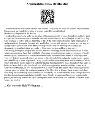 Argumentative Essay On Blackfish
The animals of the world exist for their own reasons. They were not made for humans any more than
black people were made for whites, or women created for men (Walker).
Blackfish: Going Beneath the Surface
The idea of animals being under the dictation of humans is morally wrong. Animals are not to be kept
in captivity for whatever reason it may be. Animals should have the free will to just be and do as they
were intended to just be and do. According to PETA the world s largest animal rights organization a
study conducted shares that Animals who would shun contact with humans in nature have no way to
escape routine contact with them. Many develop neurotic and self harming behavior (called
stereotypies or zoochosis ) that are rarely, ... Show more content on Helpwriting.net ...
Specifically, throughout the past few decades, the once seemingly acceptable domestication of killer
whales, moving them from their wild habit of the open ocean to the man made environment of small
concrete pools, seems to have raised some controversial discussion from people of every spectrum.
This very distinct species of whales are shown to be extremely kind and gentle creatures, not vicious
and bloodthirsty as some might think. Many people doubt these studies based on the account of all the
injury and fatality claims SeaWorld and other aquatic theme parks have faced throughout their years in
business. Nevertheless, the idea that all orca whales are aggressive was disputed in a certain scene
where Howard Garrett, an orca whale researcher, is interviewed. This scene, while shocking to some
viewers, supports part of the producers purpose of the film: And to this day there is no record of any
orca doing any harm to any human in the wild (Blackfish). To even further this note, footage shown in
the film depicted vacationers being visited by these friendly creatures as if they were wanting to be
petted, just as if dog were to run up to a stranger in hopes for affection. For someone to say that killer
whales are cruel is
... Get more on HelpWriting.net ...
 