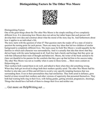Distinguishing Factors In The Other Wes Moore
Distinguishing Factors
One of the great things about the The other Wes Moore is the simple retelling of two completely
different lives. It is interesting how Moore does not advise but rather hopes that each person will
develop their own idea and construct about what the moral of the story may be. And furthermore about
how it applies to an individual s life.
The story starts with the question of what if? That question starts the reader off in a state of mind to
question the turning point for each person. There are many key ideas that led two children of similar
background to completely different lives. The main cause for both Wes Moore s would arguably be the
families in which each character was surrounded by. And it is actually that idea that shows that they
did not begin with the same background at all. Each boy had a family and heritage that they grew up
with that influenced their train of thought and behaviors. Moore, the writer of the book seemed to be
(later on) thankful to his parents for the comforts that they gave up that led him to his success today.
The other Wes Moore was not as wealthy when it came to those terms. ... Show more content on
Helpwriting.net ...
Their mothers both wanted them to do well, and talked to them when they did something wrong.
When they both got involved in drugs both their mothers quickly acted. The other Wes Moore had his
brother to also take care of Him and tell him to avoid a very specific tempting business that was
surrounding them. Even in their personalities they had similarities. They both acted in defiance, grew
hateful at times toward their mothers and other versions of superiority that presented themselves. They
both had warning bells ring in their lives, with failing grades, getting arrested, pregnancies, shootings,
Things that should have led both of them to change their lives and neither one
... Get more on HelpWriting.net ...
 