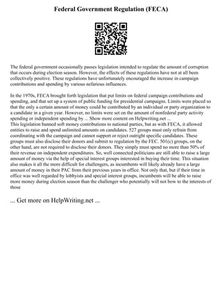 Federal Government Regulation (FECA)
The federal government occasionally passes legislation intended to regulate the amount of corruption
that occurs during election season. However, the effects of these regulations have not at all been
collectively positive. These regulations have unfortunately encouraged the increase in campaign
contributions and spending by various nefarious influences.
In the 1970s, FECA brought forth legislation that put limits on federal campaign contributions and
spending, and that set up a system of public funding for presidential campaigns. Limits were placed so
that the only a certain amount of money could be contributed by an individual or party organization to
a candidate in a given year. However, no limits were set on the amount of nonfederal party activity
spending or independent spending by ... Show more content on Helpwriting.net ...
This legislation banned soft money contributions to national parties, but as with FECA, it allowed
entities to raise and spend unlimited amounts on candidates. 527 groups must only refrain from
coordinating with the campaign and cannot support or reject outright specific candidates. These
groups must also disclose their donors and submit to regulation by the FEC. 501(c) groups, on the
other hand, are not required to disclose their donors. They simply must spend no more than 50% of
their revenue on independent expenditures. So, well connected politicians are still able to raise a large
amount of money via the help of special interest groups interested in buying their time. This situation
also makes it all the more difficult for challengers, as incumbents will likely already have a large
amount of money in their PAC from their previous years in office. Not only that, but if their time in
office was well regarded by lobbyists and special interest groups, incumbents will be able to raise
more money during election season than the challenger who potentially will not bow to the interests of
those
... Get more on HelpWriting.net ...
 