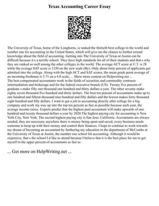 Texas Accounting Career Essay
The University of Texas, home of the Longhorns, is ranked the thirtieth best college in the world and
number one for accounting in the United States, which will give me the chance to further extend
knowledge about the field of accounting. Getting into The University of Texas at Austin can be
difficult because it s a terrific school. They have high standards for all of their students and that s why
they are ranked so well among the other colleges in the world. The average ACT score at U.T. is 28
while the average SAT score is 1330 on the new scale (By). Only about forty percent of applicants get
admitted into the college. Along with the high ACT and SAT scores, the mean grade point average of
an incoming freshman is 3.71 on a 4.0 scale, ... Show more content on Helpwriting.net ...
The best compensated accountants work in the fields of securities and commodity contracts
intermediation and brokerage and for the federal executive branch (US). Twenty five percent of
graduate s make fifty one thousand one hundred and thirty dollars a year. The other seventy make
eighty seven thousand five hundred and thirty dollars. The best ten percent of accountants make up to
one hundred and fifteen thousand nine hundred and fifty dollars and the lowest makes forty thousand
eight hundred and fifty dollars. I want to get a job in accounting directly after college for a big
company and work my way up into the top ten percent as fast as possible because each year, the
average income raises. Experts predict that the highest paid accountant will make upwards of one
hundred and twenty thousand dollars a year by 2020.The highest paying city for accounting is New
York City, New York. The second highest paying city is San Jose, California. Accountants are always
needed, they are necessary anywhere there is money being spent and saved, every business needs
someone to keep up with their money and control their finances. I hope to continue to work towards
my dream of becoming an accountant by furthering my education in the department of McCombs at
the University of Texas at Austin, the number one school for accounting. Although it would be
expensive, that s the school I d like to attend because I believe that it is the best place for me to get
myself to the upper percent of accountants as fast as
... Get more on HelpWriting.net ...
 