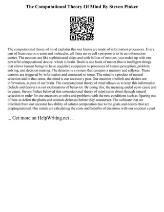 The Computational Theory Of Mind By Steven Pinker
The computational theory of mind explains that our brains are made of information processors. Every
part of brain neuron s axon and molecules, all these nerve cell s propose is to be an information
carrier. The neurons are like sophisticated chips and with billion of neurons, you ended up with one
powerful computational device, which is brain. Brain is one hunk of matter that is intelligent things
that allows human beings to have cognitive equipment to processes of human perception, problem
solving, and decision making. The demons is a system that contains a memory and reflexes. These
demons are triggered by information and connected to sense. The mind is a product of natural
selection and in that sense, the mind is our ancestor s past. Our ancestor s beliefs and desires are
information, as part of our brain. The computational theory of mind allows us to keep this information
(beliefs and desires) in our explanations of behavior. By doing this, the meaning ended up to cause and
be cause. Steven Pinker believed that computational theory of mind came about through natural
selection in order for our ancestors to solve and problems with the new conditions such as figuring out
of how to defeat the plants and animals defenses before they counteract. The software that we
inherited from our ancestor has ability of natural computation due to the goals and desires that are
preprogrammed. Our minds are calculating the costs and benefits of decisions with our ancestor s past
... Get more on HelpWriting.net ...
 