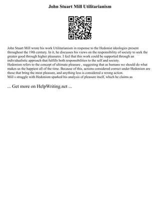 John Stuart Mill Utilitarianism
John Stuart Mill wrote his work Utilitarianism in response to the Hedonist ideologies present
throughout the 19th century. In it, he discusses his views on the responsibility of society to seek the
greater good through higher pleasures. I feel that this work could be supported through an
individualistic approach that fulfills both responsibilities to the self and society.
Hedonism refers to the concept of ultimate pleasure , suggesting that as humans we should do what
makes us the happiest all of the time. Because of this, actions considered correct under Hedonism are
those that bring the most pleasure, and anything less is considered a wrong action.
Mill s struggle with Hedonism sparked his analysis of pleasure itself, which he claims as
... Get more on HelpWriting.net ...
 