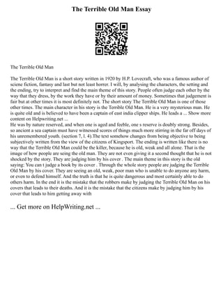 The Terrible Old Man Essay
The Terrible Old Man
The Terrible Old Man is a short story written in 1920 by H.P. Lovecraft, who was a famous author of
sciene fiction, fantasy and last but not least horrer. I will, by analysing the characters, the setting and
the ending, try to interpret and find the main theme of this story. People often judge each other by the
way that they dress, by the work they have or by their amount of money. Sometimes that judgement is
fair but at other times it is most definitely not. The short story The Terrible Old Man is one of those
other times. The main character in his story is the Terrible Old Man. He is a very mysterious man. He
is quite old and is believed to have been a captain of east india clipper ships. He leads a ... Show more
content on Helpwriting.net ...
He was by nature reserved, and when one is aged and feeble, one s reserve is doubly strong. Besides,
so ancient a sea captain must have witnessed scores of things much more stirring in the far off days of
his unremembered youth. (section 7, l. 4).The text somehow changes from being objective to being
subjectively written from the view of the citizens of Kingsport. The ending is written like there is no
way that the Terrible Old Man could be the killer, because he is old, weak and all alone. That is the
image of how people are seing the old man. They are not even giving it a second thought that he is not
shocked by the story. They are judging him by his cover . The main theme in this story is the old
saying: You can t judge a book by its cover . Through the whole story people are judging the Terrible
Old Man by his cover. They are seeing an old, weak, poor man who is unable to do anyone any harm,
or even to defend himself. And the truth is that he is quite dangerous and most certainly able to do
others harm. In the end it is the mistake that the robbers make by judging the Terrible Old Man on his
covers that leads to their deaths. And it is the mistake that the citizens make by judging him by his
cover that leads to him getting away with
... Get more on HelpWriting.net ...
 