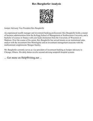 Rex Burgdorfer Analysis
Juniper Advisory Vice President Rex Burgdorfer
An experienced wealth manager and investment banking professional, Rex Burgdorfer holds a master
of business administration from the Kellogg School of Management at Northwestern University and a
bachelor of science in finance with cum laude distinction from the University of Wisconsin at
Madison. Over the course of his career, Rex Burgdorfer has served tenures as an institutional sales
analyst with the investment firm Morningstar and an investment management associate with the
multinational conglomerate Morgan Stanley.
Mr. Burgdorfer currently serves as vice president of investment banking at Juniper Advisory in
Chicago, Illinois. His daily duties revolve around advising nonprofit hospital systems
... Get more on HelpWriting.net ...
 