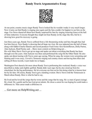 Randy Travis Argumentative Essay
At one point, country music singer Randy Travis looked like he wouldn t make it very much longer.
Now it turns out that Randy is singing once again and the fans couldn t be happier to see him on the
stage. Fox News shared all about how Randy surprised his fans by singing Amazing Grace at the hall
of fame induction. Everyone thought they might not hear Randy on the stage like this, but he is
showing how great his recovery is going.
Just three years ago, Randy Travis suffered from a life threatening stroke and fans thought they had
lost him forever. Now Randy is showing that all hope isn t lost. He was inducted into the hall of fame
along with fiddler Charlie Daniels and record producer Fred Foster. Kris Kristofferson, Dolly Parton,
Alan Jackson, Brad Paisley and ... Show more content on Helpwriting.net ...
His wife Mary Davis Travis got up on stage and spoke out about everything that Randy has been
through over the years. Alan Jackson was there and performed the song On the Other Hand. He also
spoke out about touring with Travis years ago saying, When he sang, the women were screaming and
fainting and it was crazy. I loved it. Someone singing real country music and having that effect and
selling all those records, it just made me so happy.
Washington Post shared a bit more about Randy Travis performing this weekend. Randy s voice was
described as shaky and slightly garbled. Randy didn t just sign, but he also stood up from his
wheelchair for the big performance. He let everyone see him on his feet doing what he is known best
for by his fans. Of course, Randy Travis got a standing ovation. Davis Travis told the Tennessean in
March about Randy. Here is what he had to say.
He lived and he loved the songs that he wrote and the songs that he sang. He s a man of great courage.
He s kind. He s gentle and he has God given talents. He chose a career he was hoping he could make a
difference in. That career made a difference in
... Get more on HelpWriting.net ...
 