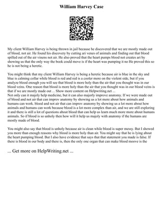 William Harvey Case
My client William Harvey is being thrown in jail because he discovered that we are mostly made out
of blood, not air. He found his discovery by cutting ari venes of animals and finding out that blood
spilled out of the air vinens not air. He also proved that the heart pumps blood not creates ari by
showing us that the only way the book could move is if the heart was pumping it no He proved this so
he is not being a heretic.
You might think that my client William Harvey is being a heretic because air is blue in the sky and
blue is calming collar while blood is red and red is a cooler more on the violent side, but if you
analyze blood enough you will see that blood is more holy than the air that you thought was in our
blood veins. One reason that blood is more holy than the air that you thought was in our blood veins is
that if we are mostly made out ... Show more content on Helpwriting.net ...
Not only can it majoly help medicine, but it can also majorly improve anatomy. If we were made out
of blood and not air that can improv anatomy by showing us a lot more about how animals and
humans can work. blood and not air that can improv anatomy by showing us a lot more about how
animals and humans can work because blood is a lot more complex than air, and we are still exploring
it and there is still a lot of questions about blood that can help us learn much more more about humans
animals. So if blood is so unholy then how will it help us majoly with anatomy if the humans are
mostly made of blood.
You might also say that blood is unholy because air is clean while blood is super messy. But I showed
you more than enough reasons why blood is more holy than air. You might say that he is lying about
the heart pumping blood. But I also have evidence that says that that statement you made is false. If
there is blood in our body and there is, then the only one organ that can make blood moove is the
... Get more on HelpWriting.net ...
 