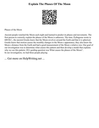 Explain The Phases Of The Moon
Phases of the Moon
Ancient people watched the Moon each night and learned to predict its phases and movements. The
first person to correctly explain the phases of the Moon is unknown. The time, Pythagoras wrote in
600 B.C., the ancient Greeks knew that the Moon revolves around the Earth and that it is spherical.
Greeks knew that motion causes the monthly changes in the Moon s appearance, they also knew the
Moon s distance from the Earth and had a good measurement of the Moon s relative size. Our goal of
our investigation was to determine what causes this pattern and then develop a model that explains
why we see this pattern. OUr guiding question was What causes the phases of the Moon? .
In our investigation, we had three people playing
... Get more on HelpWriting.net ...
 