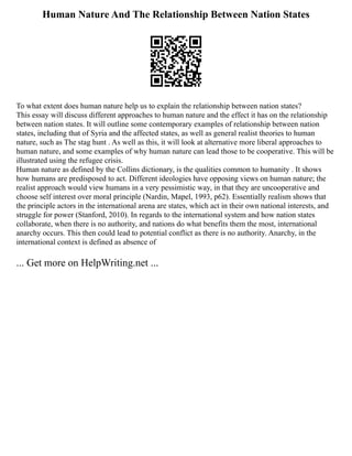 Human Nature And The Relationship Between Nation States
To what extent does human nature help us to explain the relationship between nation states?
This essay will discuss different approaches to human nature and the effect it has on the relationship
between nation states. It will outline some contemporary examples of relationship between nation
states, including that of Syria and the affected states, as well as general realist theories to human
nature, such as The stag hunt . As well as this, it will look at alternative more liberal approaches to
human nature, and some examples of why human nature can lead those to be cooperative. This will be
illustrated using the refugee crisis.
Human nature as defined by the Collins dictionary, is the qualities common to humanity . It shows
how humans are predisposed to act. Different ideologies have opposing views on human nature; the
realist approach would view humans in a very pessimistic way, in that they are uncooperative and
choose self interest over moral principle (Nardin, Mapel, 1993, p62). Essentially realism shows that
the principle actors in the international arena are states, which act in their own national interests, and
struggle for power (Stanford, 2010). In regards to the international system and how nation states
collaborate, when there is no authority, and nations do what benefits them the most, international
anarchy occurs. This then could lead to potential conflict as there is no authority. Anarchy, in the
international context is defined as absence of
... Get more on HelpWriting.net ...
 