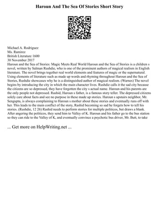 Haroun And The Sea Of Stories Short Story
Michael A. Rodriguez
Ms. Ramirez
British Literature 1600
30 November 2017
Haroun and the Sea of Stories: Magic Meets Real World Haroun and the Sea of Stories is a children s
novel, written by Salman Rushdie, who is one of the prominent authors of magical realism in English
literature. The novel brings together real world elements and features of magic or the supernatural.
Using elements of literature such as made up words and rhyming throughout Haroun and the Sea of
Stories, Rushdie showcases why he is a distinguished author of magical realism. (Warnes) The novel
begins by introducing the city in which the main character lives. Rushdie calls it the sad city because
the citizens are so depressed, they have forgotten the city s actual name. Haroun and his parents are
the only people not depressed. Rashid, Haroun s father, is a famous story teller. The depressed citizens
solely care about facts and see no purpose in these made up stories. Haroun s upstairs neighbor, Mr.
Sengupta, is always complaining to Haroun s mother about these stories and eventually runs off with
her. This leads to the main conflict of the story, Rashid becoming so sad he forgets how to tell his
stories. (Rushdie, 12 26) Rashid needs to perform stories for multiple politicos, but draws a blank.
After angering the politicos, they send him to Valley of K. Haroun and his father go to the bus station
so they can ride to the Valley of K, and eventually convince a psychotic bus driver, Mr. Butt, to take
... Get more on HelpWriting.net ...
 
