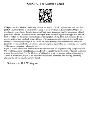 Out Of All The Assassin s Creed
If Skyrim and The Witcher 3 had a baby, Ubisoft s Assassin s Creed: Origins would be it, and dare I
predict, Origins is bound to achieve same legacy as those two legends. Knowing that, Origins has
significantly strayed away from its Assassin s Creed roots; it does not play like an Assassin s Creed
game at all. Instead, Origins has taken a more open world, do anything you want approach, which I
think is perfect for the game s breathtaking Ancient Egyptian setting. From exploring vast deserts to
robbing visiting little mudbrick houses, Origins offers so many activities that it is impossible to go
through it all in one playthrough. Ride a horse (or camel!) through Alexandrian streets, climb the
pyramids, or raid some tombs for valuable treasure Origins is a game that has something for everyone.
... Show more content on Helpwriting.net ...
Bayek is a three dimensional and lifelike character with whom the player can easily sympathize with.
Out of all the Assassin s Creed protagonists, Bayek is arguably the most human of them all and this is
coming from a die hard Ezio fan. He is not afraid to show grief, exert anger, and even laugh (ahem,
Altaïr). In other words, Bayek is not a cool mysterious stoic wannabee; he is a living, breathing
character the player would want to be friends
... Get more on HelpWriting.net ...
 